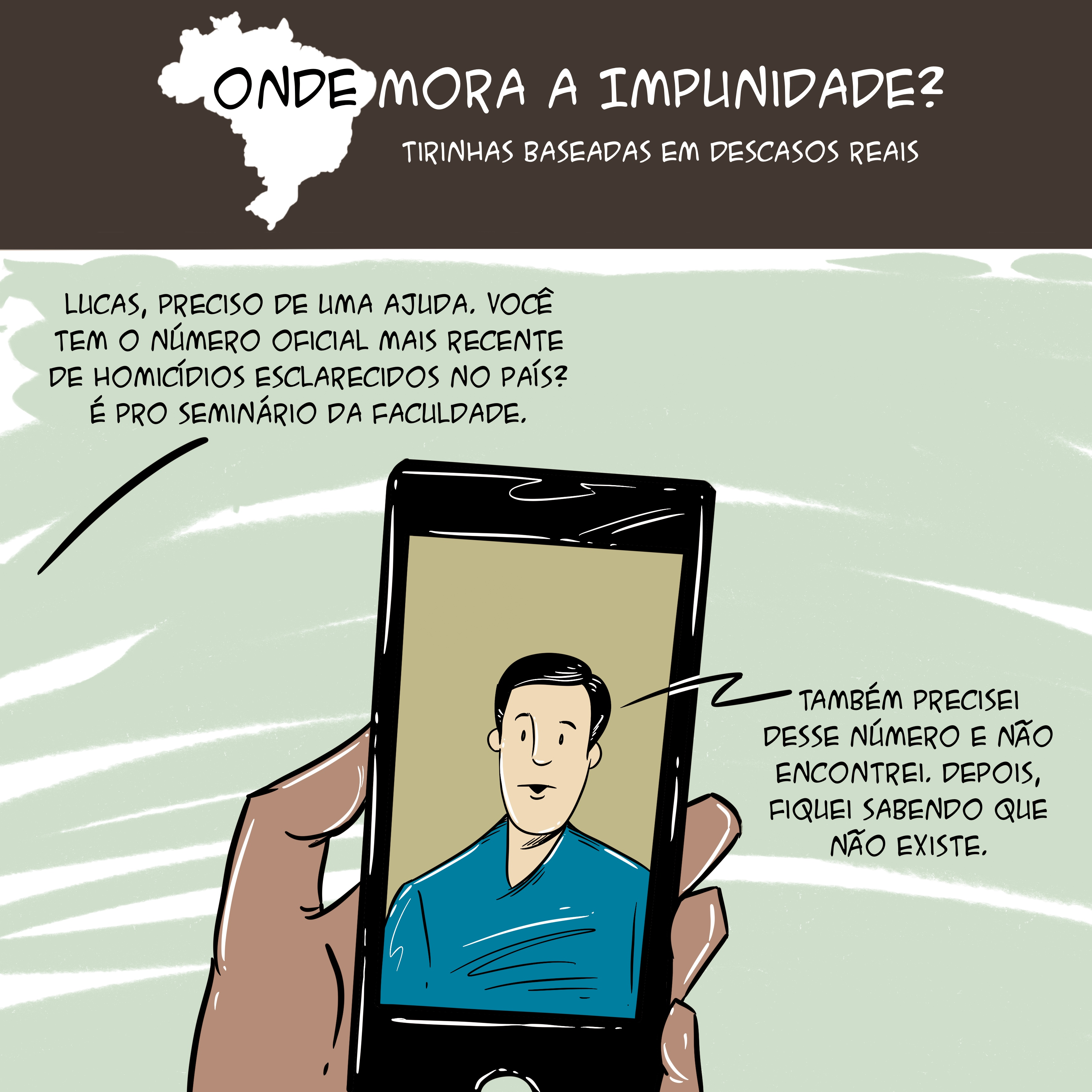 Tirinha com mapa do Brasil no topo e o texto: "Onde mora a impunidade? Tirinhas baseadas em descasos reais. Abaixo, há a ilustração de mão segurando um celular com um rapaz aparecendo na tela do aparelho. As falas são: "Lucas, preciso de uma ajuda. Você tem o número oficial mais recente de homicídios esclarecidos no país? É pro seminário da faculdade" e "Também precisei desse número e não encontrei. Depois, fiquei sabendo que não existe".